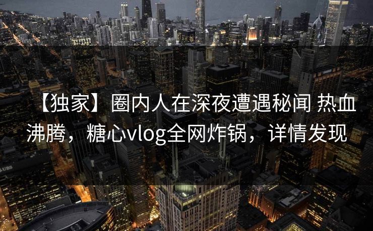 【独家】圈内人在深夜遭遇秘闻 热血沸腾，糖心vlog全网炸锅，详情发现
