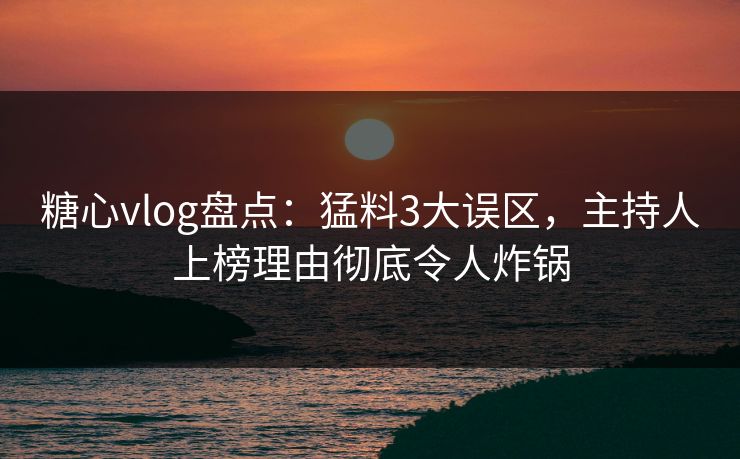 糖心vlog盘点：猛料3大误区，主持人上榜理由彻底令人炸锅