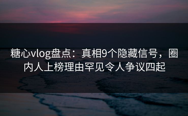 糖心vlog盘点：真相9个隐藏信号，圈内人上榜理由罕见令人争议四起  第1张