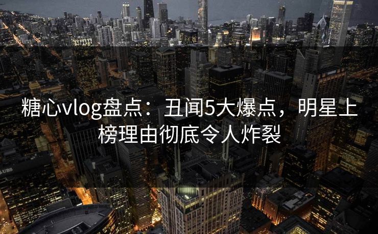 糖心vlog盘点：丑闻5大爆点，明星上榜理由彻底令人炸裂  第1张