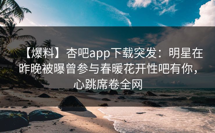 【爆料】杏吧app下载突发：明星在昨晚被曝曾参与春暖花开性吧有你，心跳席卷全网  第1张
