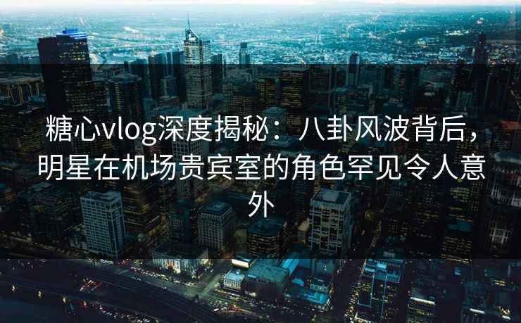 糖心vlog深度揭秘：八卦风波背后，明星在机场贵宾室的角色罕见令人意外