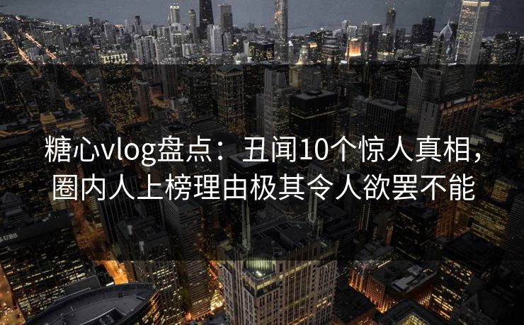 糖心vlog盘点：丑闻10个惊人真相，圈内人上榜理由极其令人欲罢不能  第1张