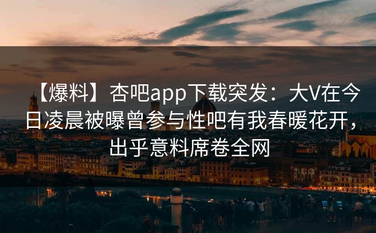 【爆料】杏吧app下载突发:大V在今日凌晨被曝曾参与性吧有我春暖花开,出乎意料席卷全网 第1张 【爆料】杏吧app下载突发:大V在今日凌晨被曝曾参与性吧有我春暖花开,出乎意料席卷全网 第1张