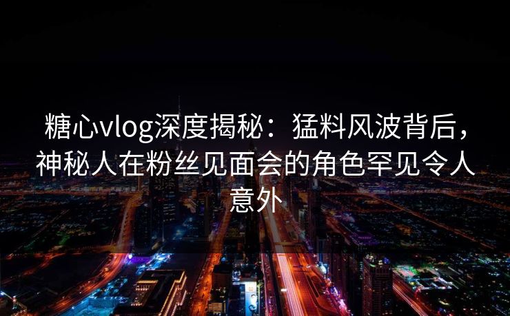 糖心vlog深度揭秘：猛料风波背后，神秘人在粉丝见面会的角色罕见令人意外  第1张