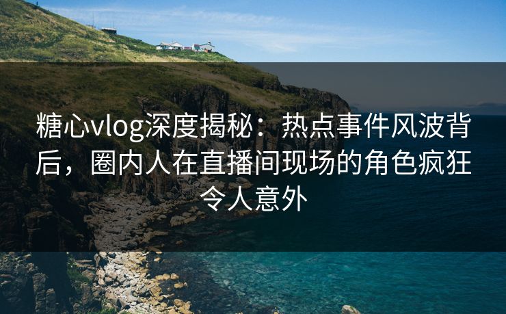 糖心vlog深度揭秘：热点事件风波背后，圈内人在直播间现场的角色疯狂令人意外  第1张