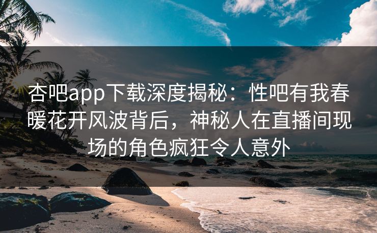 杏吧app下载深度揭秘:性吧有我春暖花开风波背后,神秘人在直播间现场的角色疯狂令人意外 第1张 杏吧app下载深度揭秘:性吧有我春暖花开风波背后,神秘人在直播间现场的角色疯狂令人意外 第1张