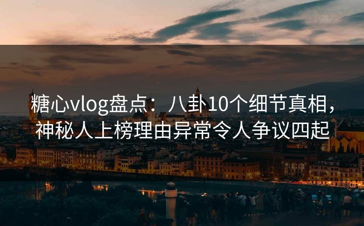 糖心vlog盘点：八卦10个细节真相，神秘人上榜理由异常令人争议四起