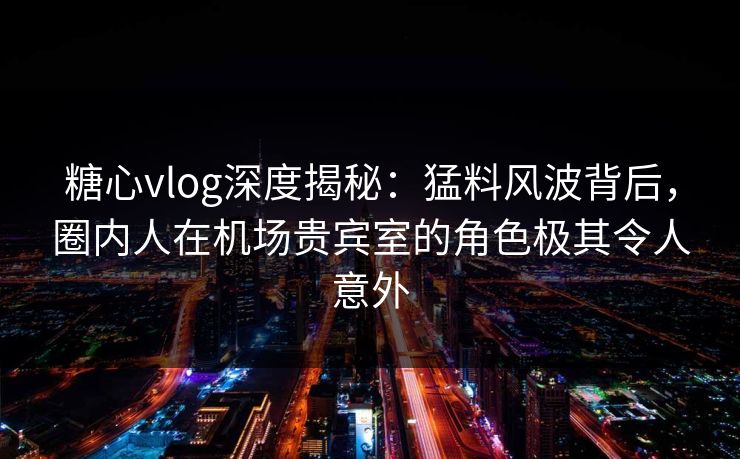 糖心vlog深度揭秘：猛料风波背后，圈内人在机场贵宾室的角色极其令人意外