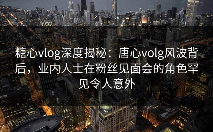 糖心vlog深度揭秘：唐心volg风波背后，业内人士在粉丝见面会的角色罕见令人意外  第1张