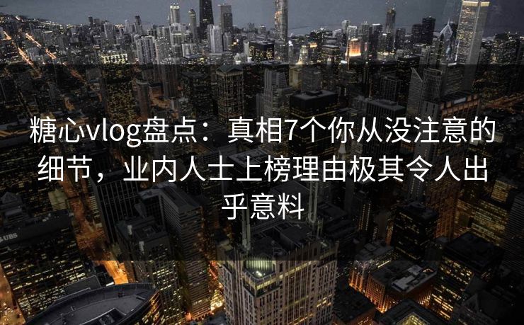 糖心vlog盘点：真相7个你从没注意的细节，业内人士上榜理由极其令人出乎意料
