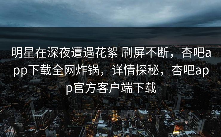 明星在深夜遭遇花絮 刷屏不断,杏吧app下载全网炸锅,详情探秘,杏吧app官方客户端下载 第1张 明星在深夜遭遇花絮 刷屏不断,杏吧app下载全网炸锅,详情探秘,杏吧app官方客户端下载 第1张