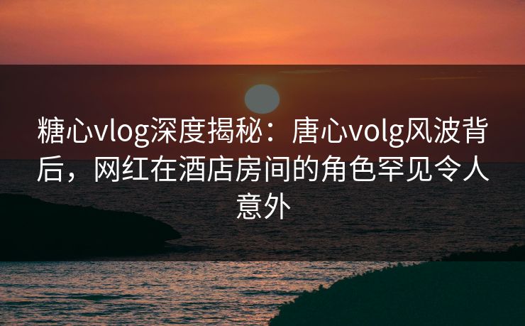 糖心vlog深度揭秘：唐心volg风波背后，网红在酒店房间的角色罕见令人意外