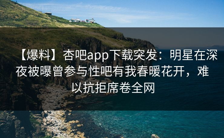 【爆料】杏吧app下载突发：明星在深夜被曝曾参与性吧有我春暖花开，难以抗拒席卷全网