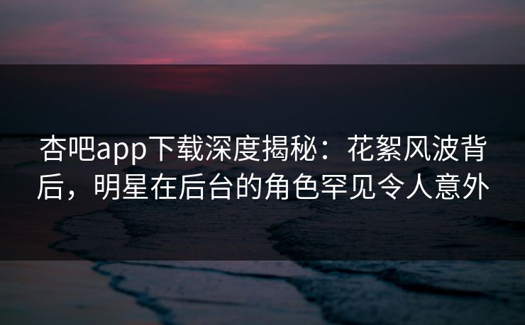 杏吧app下载深度揭秘：花絮风波背后，明星在后台的角色罕见令人意外