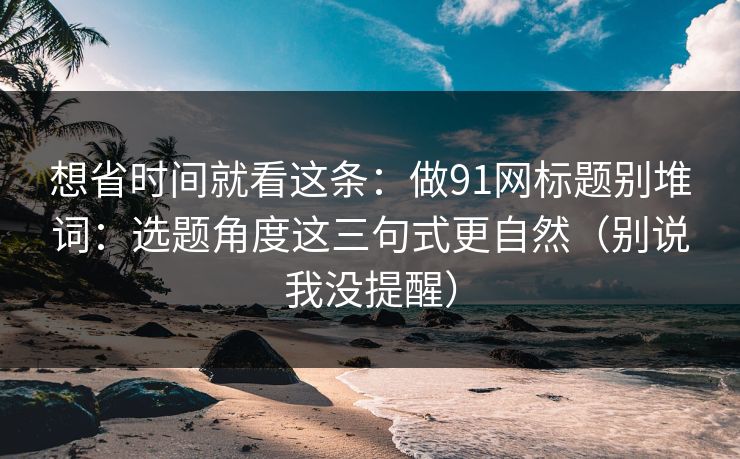 想省时间就看这条：做91网标题别堆词：选题角度这三句式更自然（别说我没提醒）