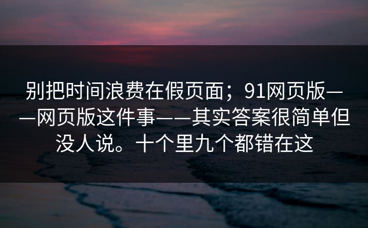 别把时间浪费在假页面；91网页版——网页版这件事——其实答案很简单但没人说。十个里九个都错在这