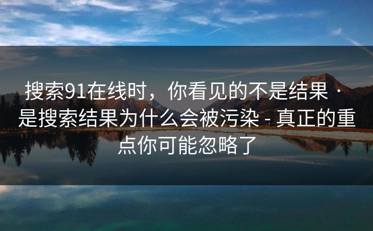 搜索91在线时，你看见的不是结果 · 是搜索结果为什么会被污染 - 真正的重点你可能忽略了