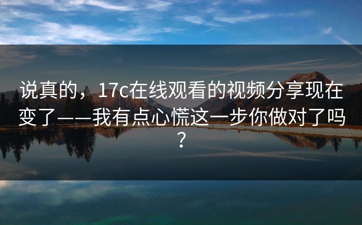 说真的，17c在线观看的视频分享现在变了——我有点心慌这一步你做对了吗？