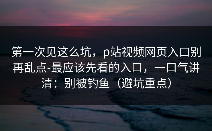第一次见这么坑，p站视频网页入口别再乱点-最应该先看的入口，一口气讲清：别被钓鱼（避坑重点）