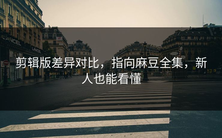 剪辑版差异对比，指向麻豆全集，新人也能看懂