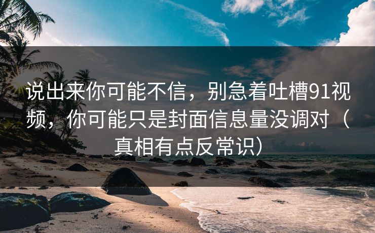 说出来你可能不信，别急着吐槽91视频，你可能只是封面信息量没调对（真相有点反常识）