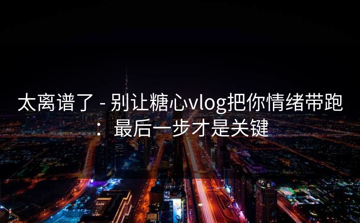 太离谱了 - 别让糖心vlog把你情绪带跑：最后一步才是关键  第1张